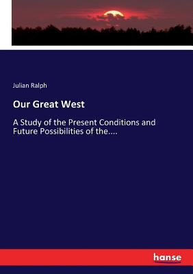 Our Great West: A Study of the Present Conditions and Future Possibilities of the.... by Ralph, Julian