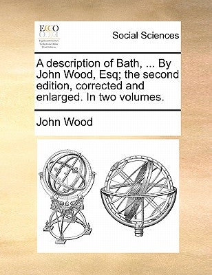 A description of Bath, ... By John Wood, Esq; the second edition, corrected and enlarged. In two volumes. by Wood, John
