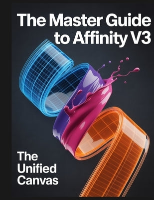 The Master Guide to Affinity V3: The Unified Canvas: A comprehensive handbook for the Affinity by Canva ecosystem by Greyson, Joshua