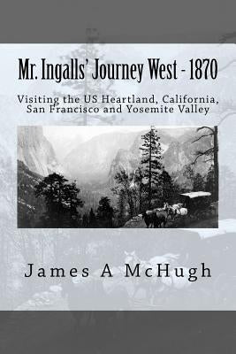 Mr. Ingalls' Journey West - 1870: Visiting the US Heartland, California, San Francisco and Yosemite Valley by McHugh, James a.