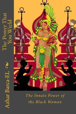 The Power That You Wield: The Innate Power of the Black Woman by Barca-El, Azhar Amaan