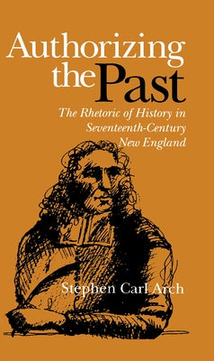 Authorizing the Past: The Rhetoric of History in Seventeenth-Century New England by Arch, Stephen Carl