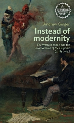 Instead of Modernity: The Western Canon and the Incorporation of the Hispanic (C. 1850-75) by Ginger, Andrew