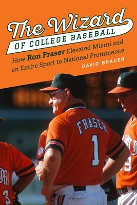 The Wizard of College Baseball: How Ron Fraser Elevated Miami and an Entire Sport to National Prominence by Brauer, David