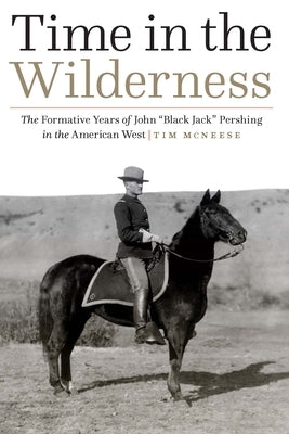 Time in the Wilderness: The Formative Years of John "Black Jack" Pershing in the American West by McNeese, Tim