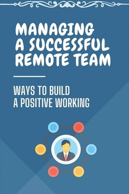 Managing A Successful Remote Team: Ways To Build A Positive Working: Managing Remote Teams by Chamlee, Bernie