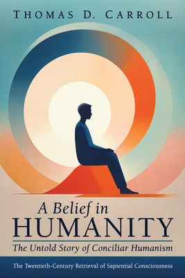 A Belief in Humanity: The Untold Story of Conciliar Humanism: The Twentieth-Century Retrieval of Sapiential Consciousness by Carroll, Thomas D.