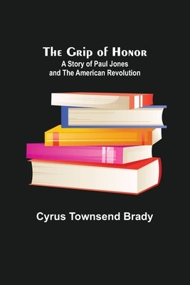 The Grip of Honor: A Story of Paul Jones and the American Revolution by Townsend Brady, Cyrus