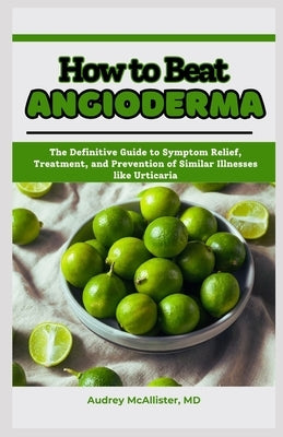 How to Beat Angioderma: The Definitive Guide to Symptom Relief, Treatment, and Prevention of Similar Illnesses like Urticaria by McAllister, Audrey