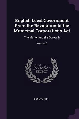 English Local Government From the Revolution to the Municipal Corporations Act: The Manor and the Borough; Volume 2 by Anonymous