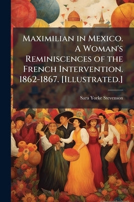 Maximilian in Mexico. A Woman's Reminiscences of the French Intervention. 1862-1867. [Illustrated.] by Stevenson, Sara Yorke