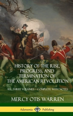 History of the Rise, Progress, and Termination of the American Revolution: All Three Volumes - Complete with Notes (Hardcover) by Warren, Mercy Otis