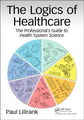 The Logics of Healthcare: The Professional's Guide to Health Systems Science by Lillrank, Paul