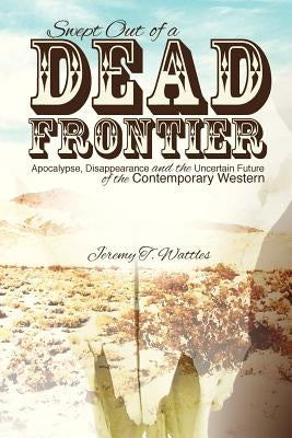 Swept Out of a Dead Frontier: Apocalypse, Disappearance and the Uncertain Future of the Contemporary Western by Wattles, Jeremy T.