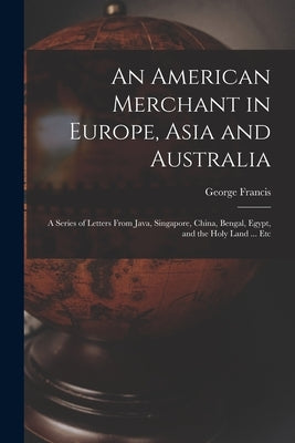 An American Merchant in Europe, Asia and Australia: A Series of Letters From Java, Singapore, China, Bengal, Egypt, and the Holy Land ... Etc by Train, George Francis 1829-1904