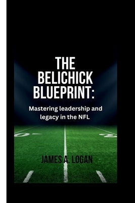 The Belichick Blueprint: Mastering Leadership and Legacy in the NFL by A. Logan, James
