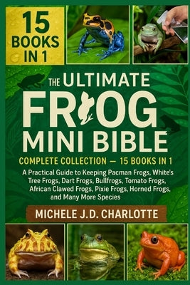 The Ultimate Frog Mini Bible: COMPLETE COLLECTION - 15 BOOKS IN 1: A Practical Guide to Keeping Pacman Frogs, White's Tree Frogs, Dart Frogs, Bullfrog by J. D. Charlotte, Michele