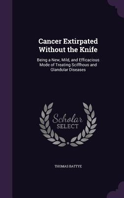 Cancer Extirpated Without the Knife: Being a New, Mild, and Efficacious Mode of Treating Sciffhous and Glandular Diseases by Battye, Thomas