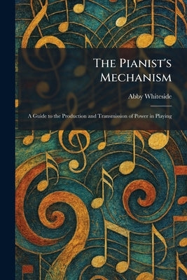 The Pianist's Mechanism: A Guide to the Production and Transmission of Power in Playing by Whiteside, Abby