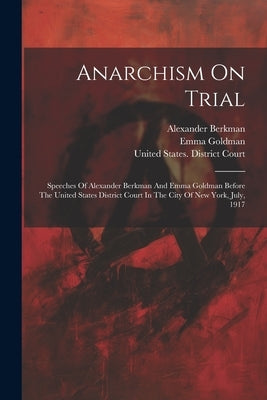 Anarchism On Trial: Speeches Of Alexander Berkman And Emma Goldman Before The United States District Court In The City Of New York, July, by Berkman, Alexander