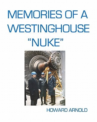Memories Of A Westinghouse "Nuke": My Life And Times In The Nuclear Business by Arnold, Howard