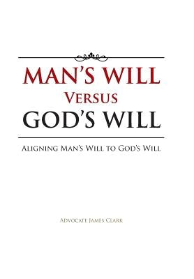 Man's Will Versus God's Will: Aligning Man's Will to God's Will by Clark, Advocate James