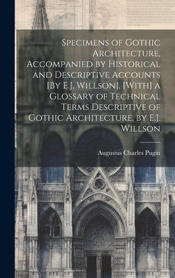 Specimens of Gothic Architecture, Accompanied by Historical and Descriptive Accounts [By E.J. Willson]. [With] a Glossary of Technical Terms Descripti by Pugin, Augustus Charles