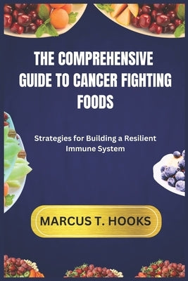 The Comprehensive Guide to Cancer Fighting Foods: Strategies for Building a Resilient Immune System by Hooks, Marcus T.