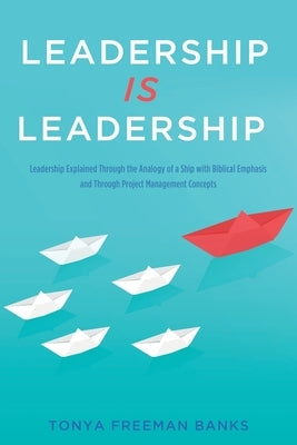 Leadership Is Leadership: Leadership Explained Through the Analogy of a Ship with Biblical Emphasis and Through Project Management Concepts by Banks, Tonya Freeman