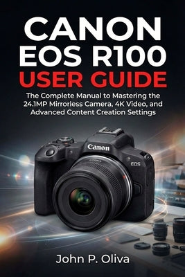 Canon EOS R100 User Guide: The Complete Manual to Mastering the 24.1MP Mirrorless Camera, 4K Video, and Advanced Content Creation Settings by Oliva, John P.