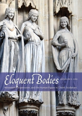 Eloquent Bodies: Movement, Expression, and the Human Figure in Gothic Sculpture by Jung, Jacqueline E.
