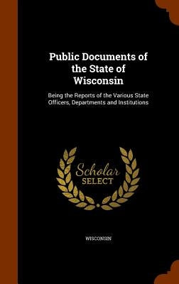 Public Documents of the State of Wisconsin: Being the Reports of the Various State Officers, Departments and Institutions by Wisconsin
