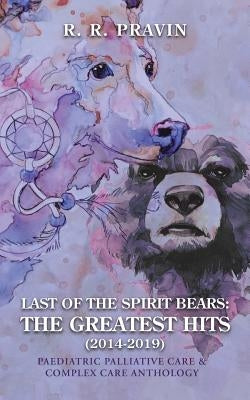 Last of the Spirit Bears: the Greatest Hits (2014-2019): Paediatric Palliative Care & Complex Care Anthology by Pravin, R. R.