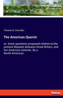 The American Querist: or, Some questions proposed relative to the present disputes between Great Britain, and her American colonies. By a North-Americ by Chandler, Thomas B.