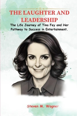 The Laughter and Leadership: The Life Journey of Tina Fey and Her Pathway to Success in Entertainment. by M. Wagner, Steven