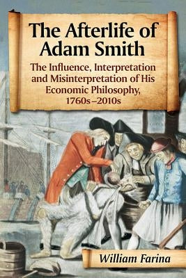 The Afterlife of Adam Smith: The Influence, Interpretation and Misinterpretation of His Economic Philosophy, 1760s-2010s by Farina, William
