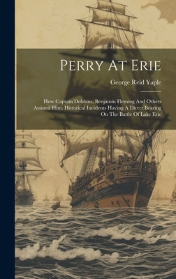 Perry At Erie: How Captain Dobbins, Benjamin Fleming And Others Assisted Him. Historical Incidents Having A Direct Bearing On The Bat by Yaple, George Reid