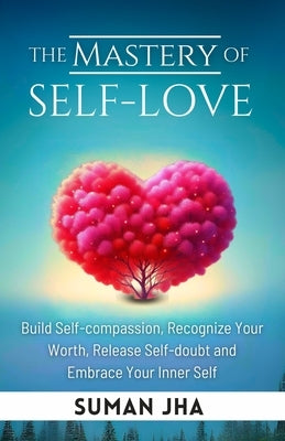 The Mastery of Self-love: Build Self-compassion, Recognize Your Worth, Release Self-doubt and Embrace Your Inner Self by Jha, Suman