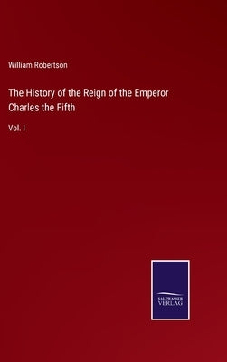 The History of the Reign of the Emperor Charles the Fifth: Vol. I by Robertson, William
