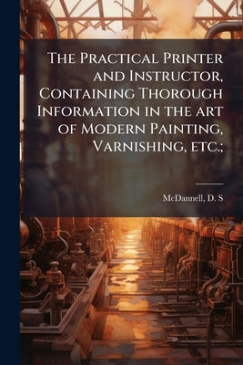 The Practical Printer and Instructor, Containing Thorough Information in the art of Modern Painting, Varnishing, etc.; by McDannell, D. S. [From Old Catalog]