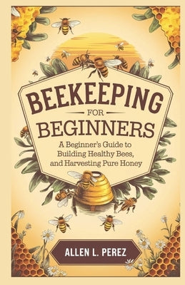 Beekeeping for Beginners: A Beginner's Guide to Building Hives, Raising Healthy Bees, and Harvesting Pure Honey by L. Perez, Allen