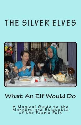 What An Elf Would Do: A Magical Guide to the Manners and Etiquette of the Faerie Folk by The Silver Elves