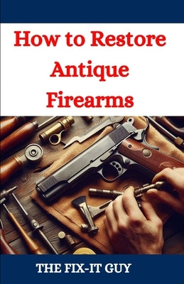 How to Restore Antique Firearms: A DIY Guide to Vintage Gun Restoration, Maintenance, and Preservation for Collectors and Enthusiasts by Guy, The Fix-It