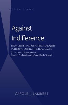 Against Indifference: Four Christian Responses to Jewish Suffering during the Holocaust (C. S. Lewis, Thomas Merton, Dietrich Bonhoeffer, An by Lambert, Carole J.