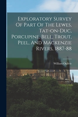 Exploratory Survey Of Part Of The Lewes, Tat-on-duc, Porcupine, Bell, Trout, Peel, And Mackenzie Rivers, 1887-88 by Ogilvie, William