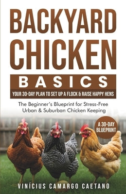 Backyard Chicken Basics: Your 30-Day Plan to Set Up a Flock & Raise Happy Hens: The Beginner's Blueprint for Stress-Free Urban & Suburban Chicken Keep by Caetano, Vinícius Camargo