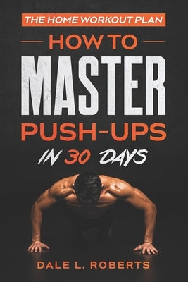 The Home Workout Plan: How to Master Push-Ups in 30 Days by Roberts, Dale L.