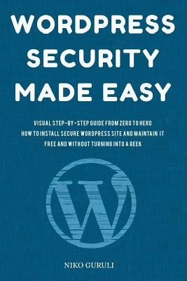 WordPress Security Made Easy: Visual Step-by-Step Guide From Zero to Hero How to Install Secure WordPress Site and Maintain it Cost Free and Without by Guruli, Niko