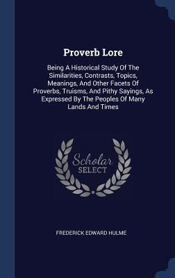 Proverb Lore: Being A Historical Study Of The Similarities, Contrasts, Topics, Meanings, And Other Facets Of Proverbs, Truisms, And by Hulme, Frederick Edward