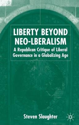 Liberty Beyond Neo-Liberalism: A Republican Critique of Liberal Governance in a Globalising Age by Slaughter, S.